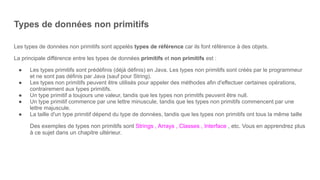 Types de données non primitifs
Les types de données non primitifs sont appelés types de référence car ils font référence à des objets.
La principale différence entre les types de données primitifs et non primitifs est :
● Les types primitifs sont prédéfinis (déjà définis) en Java. Les types non primitifs sont créés par le programmeur
et ne sont pas définis par Java (sauf pour String).
● Les types non primitifs peuvent être utilisés pour appeler des méthodes afin d'effectuer certaines opérations,
contrairement aux types primitifs.
● Un type primitif a toujours une valeur, tandis que les types non primitifs peuvent être null.
● Un type primitif commence par une lettre minuscule, tandis que les types non primitifs commencent par une
lettre majuscule.
● La taille d'un type primitif dépend du type de données, tandis que les types non primitifs ont tous la même taille
Des exemples de types non primitifs sont Strings , Arrays , Classes , Interface , etc. Vous en apprendrez plus
à ce sujet dans un chapitre ultérieur.
 