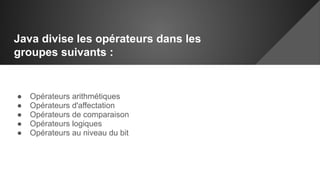 Java divise les opérateurs dans les
groupes suivants :
● Opérateurs arithmétiques
● Opérateurs d'affectation
● Opérateurs de comparaison
● Opérateurs logiques
● Opérateurs au niveau du bit
 