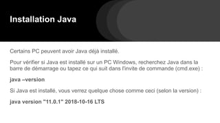 Installation Java
Certains PC peuvent avoir Java déjà installé.
Pour vérifier si Java est installé sur un PC Windows, recherchez Java dans la
barre de démarrage ou tapez ce qui suit dans l'invite de commande (cmd.exe) :
java –version
Si Java est installé, vous verrez quelque chose comme ceci (selon la version) :
java version "11.0.1" 2018-10-16 LTS
 