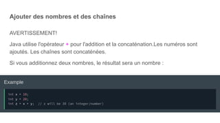 Ajouter des nombres et des chaînes
AVERTISSEMENT!
Java utilise l'opérateur + pour l'addition et la concaténation.Les numéros sont
ajoutés. Les chaînes sont concaténées.
Si vous additionnez deux nombres, le résultat sera un nombre :
 