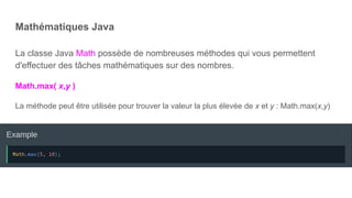 Mathématiques Java
La classe Java Math possède de nombreuses méthodes qui vous permettent
d'effectuer des tâches mathématiques sur des nombres.
Math.max( x,y )
La méthode peut être utilisée pour trouver la valeur la plus élevée de x et y : Math.max(x,y)
 