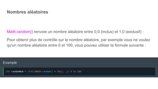 Nombres aléatoires
Math.random() renvoie un nombre aléatoire entre 0,0 (inclus) et 1,0 (exclusif) :
Pour obtenir plus de contrôle sur le nombre aléatoire, par exemple vous ne voulez
qu'un nombre aléatoire entre 0 et 100, vous pouvez utiliser la formule suivante :
 