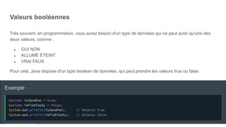 Valeurs booléennes
Très souvent, en programmation, vous aurez besoin d'un type de données qui ne peut avoir qu'une des
deux valeurs, comme :
● OUI NON
● ALLUMÉ ÉTEINT
● VRAI FAUX
Pour cela, Java dispose d'un type boolean de données, qui peut prendre les valeurs true ou false.
 