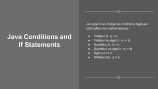 Java Conditions and
If Statements
Java prend en charge les conditions logiques
habituelles des mathématiques :
● Inférieur à : a < b
● Inférieur ou égal à : a <= b
● Supérieur à : a > b
● Supérieur ou égal à : a >= b
● Égal à a == b
● Différent de : a != b
 
