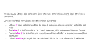 Vous pouvez utiliser ces conditions pour effectuer différentes actions pour différentes
décisions.
Java contient les instructions conditionnelles suivantes :
● Utiliser if pour spécifier un bloc de code à exécuter, si une condition spécifiée est
vraie
● Sert else à spécifier un bloc de code à exécuter, si la même condition est fausse
● Permet else if de spécifier une nouvelle condition à tester, si la première condition
est fausse
● Utilisez switch pour spécifier de nombreux blocs de code alternatifs à exécuter
 