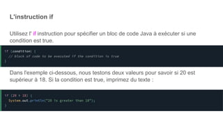 L'instruction if
Utilisez l' if instruction pour spécifier un bloc de code Java à exécuter si une
condition est true.
Dans l'exemple ci-dessous, nous testons deux valeurs pour savoir si 20 est
supérieur à 18. Si la condition est true, imprimez du texte :
 
