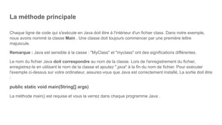La méthode principale
Chaque ligne de code qui s'exécute en Java doit être à l'intérieur d'un fichier class. Dans notre exemple,
nous avons nommé la classe Main . Une classe doit toujours commencer par une première lettre
majuscule.
Remarque : Java est sensible à la casse : "MyClass" et "myclass" ont des significations différentes.
Le nom du fichier Java doit correspondre au nom de la classe. Lors de l'enregistrement du fichier,
enregistrez-le en utilisant le nom de la classe et ajoutez ".java" à la fin du nom de fichier. Pour exécuter
l'exemple ci-dessus sur votre ordinateur, assurez-vous que Java est correctement installé, La sortie doit être
:
public static void main(String[] args)
La méthode main() est requise et vous la verrez dans chaque programme Java .
 