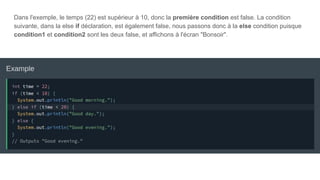 Dans l'exemple, le temps (22) est supérieur à 10, donc la première condition est false. La condition
suivante, dans la else if déclaration, est également false, nous passons donc à la else condition puisque
condition1 et condition2 sont les deux false, et affichons à l'écran "Bonsoir".
 