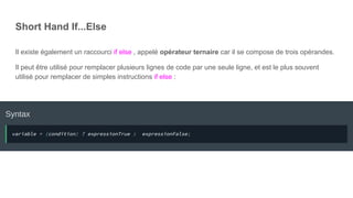Short Hand If...Else
Il existe également un raccourci if else , appelé opérateur ternaire car il se compose de trois opérandes.
Il peut être utilisé pour remplacer plusieurs lignes de code par une seule ligne, et est le plus souvent
utilisé pour remplacer de simples instructions if else :
 