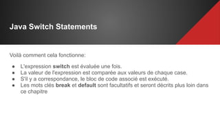 Java Switch Statements
Voilà comment cela fonctionne:
● L'expression switch est évaluée une fois.
● La valeur de l'expression est comparée aux valeurs de chaque case.
● S'il y a correspondance, le bloc de code associé est exécuté.
● Les mots clés break et default sont facultatifs et seront décrits plus loin dans
ce chapitre
 
