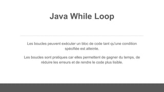 Java While Loop
Les boucles peuvent exécuter un bloc de code tant qu'une condition
spécifiée est atteinte.
Les boucles sont pratiques car elles permettent de gagner du temps, de
réduire les erreurs et de rendre le code plus lisible.
 