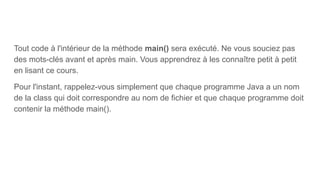 Tout code à l'intérieur de la méthode main() sera exécuté. Ne vous souciez pas
des mots-clés avant et après main. Vous apprendrez à les connaître petit à petit
en lisant ce cours.
Pour l'instant, rappelez-vous simplement que chaque programme Java a un nom
de la class qui doit correspondre au nom de fichier et que chaque programme doit
contenir la méthode main().
 