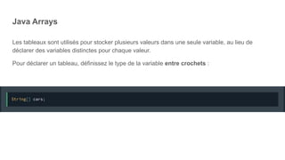Java Arrays
Les tableaux sont utilisés pour stocker plusieurs valeurs dans une seule variable, au lieu de
déclarer des variables distinctes pour chaque valeur.
Pour déclarer un tableau, définissez le type de la variable entre crochets :
 