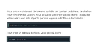 Nous avons maintenant déclaré une variable qui contient un tableau de chaînes.
Pour y insérer des valeurs, nous pouvons utiliser un tableau littéral - placez les
valeurs dans une liste séparée par des virgules, à l'intérieur d'accolades :
Pour créer un tableau d'entiers, vous pouvez écrire :
 