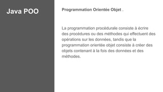 Java POO Programmation Orientée Objet .
La programmation procédurale consiste à écrire
des procédures ou des méthodes qui effectuent des
opérations sur les données, tandis que la
programmation orientée objet consiste à créer des
objets contenant à la fois des données et des
méthodes.
 