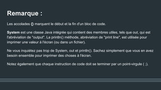 Remarque :
Les accolades {} marquent le début et la fin d'un bloc de code.
System est une classe Java intégrée qui contient des membres utiles, tels que out, qui est
l'abréviation de "output". La println() méthode, abréviation de "print line", est utilisée pour
imprimer une valeur à l'écran (ou dans un fichier).
Ne vous inquiétez pas trop de System, out et println(). Sachez simplement que vous en avez
besoin ensemble pour imprimer des choses à l'écran.
Notez également que chaque instruction de code doit se terminer par un point-virgule ( ;).
 