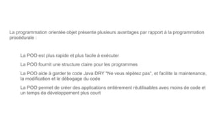 La programmation orientée objet présente plusieurs avantages par rapport à la programmation
procédurale :
La POO est plus rapide et plus facile à exécuter
La POO fournit une structure claire pour les programmes
La POO aide à garder le code Java DRY "Ne vous répétez pas", et facilite la maintenance,
la modification et le débogage du code
La POO permet de créer des applications entièrement réutilisables avec moins de code et
un temps de développement plus court
 