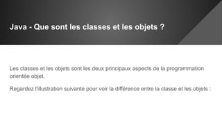 Java - Que sont les classes et les objets ?
Les classes et les objets sont les deux principaux aspects de la programmation
orientée objet.
Regardez l'illustration suivante pour voir la différence entre la classe et les objets :
 