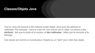 Classes/Objets Java
Tout en Java est associé à des classes et des objets, ainsi qu'à ses attributs et
méthodes. Par exemple : dans la vraie vie, une voiture est un objet. La voiture a des
attributs , tels que le poids et la couleur, et des méthodes , telles que la conduite et le
freinage.
Une classe est comme un constructeur d'objets ou un "plan" pour créer des objets.
 