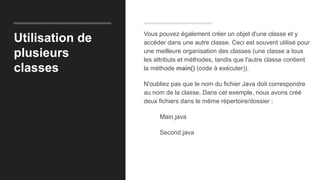 Utilisation de
plusieurs
classes
Vous pouvez également créer un objet d'une classe et y
accéder dans une autre classe. Ceci est souvent utilisé pour
une meilleure organisation des classes (une classe a tous
les attributs et méthodes, tandis que l'autre classe contient
la méthode main() (code à exécuter)).
N'oubliez pas que le nom du fichier Java doit correspondre
au nom de la classe. Dans cet exemple, nous avons créé
deux fichiers dans le même répertoire/dossier :
Main.java
Second.java
 
