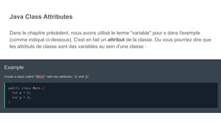 Java Class Attributes
Dans le chapitre précédent, nous avons utilisé le terme "variable" pour x dans l'exemple
(comme indiqué ci-dessous). C'est en fait un attribut de la classe. Ou vous pourriez dire que
les attributs de classe sont des variables au sein d'une classe :
 
