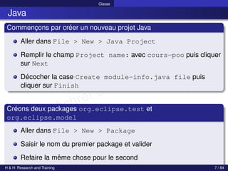 © Achref EL MOUELHI ©
Classe
Java
Commençons par créer un nouveau projet Java
Aller dans File > New > Java Project
Remplir le champ Project name: avec cours-poo puis cliquer
sur Next
Décocher la case Create module-info.java file puis
cliquer sur Finish
Créons deux packages org.eclipse.test et
org.eclipse.model
Aller dans File > New > Package
Saisir le nom du premier package et valider
Refaire la même chose pour le second
H & H: Research and Training 7 / 84
 