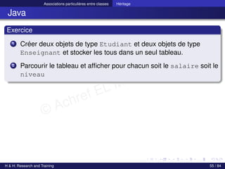 © Achref EL MOUELHI ©
Associations particulières entre classes Héritage
Java
Exercice
1 Créer deux objets de type Etudiant et deux objets de type
Enseignant et stocker les tous dans un seul tableau.
2 Parcourir le tableau et afficher pour chacun soit le salaire soit le
niveau
H & H: Research and Training 55 / 84
 