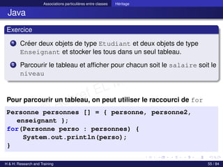 © Achref EL MOUELHI ©
Associations particulières entre classes Héritage
Java
Exercice
1 Créer deux objets de type Etudiant et deux objets de type
Enseignant et stocker les tous dans un seul tableau.
2 Parcourir le tableau et afficher pour chacun soit le salaire soit le
niveau
Pour parcourir un tableau, on peut utiliser le raccourci de for
Personne personnes [] = { personne, personne2,
enseignant };
for(Personne perso : personnes) {
System.out.println(perso);
}
H & H: Research and Training 55 / 84
 