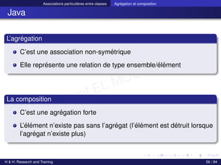 © Achref EL MOUELHI ©
Associations particulières entre classes Agrégation et composition
Java
L’agrégation
C’est une association non-symétrique
Elle représente une relation de type ensemble/élément
La composition
C’est une agrégation forte
L’élément n’existe pas sans l’agrégat (l’élément est détruit lorsque
l’agrégat n’existe plus)
H & H: Research and Training 56 / 84
 