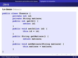 © Achref EL MOUELHI ©
Associations particulières entre classes Agrégation et composition
Java
La classe Châssis
public class Chassis {
private int id;
private String matiere;
public int getId() {
return id;
}
public void setId(int id) {
this.id = id;
}
public String getMatiere() {
return matiere;
}
public void setMatiere(String matiere) {
this.matiere = matiere;
}
}
H & H: Research and Training 58 / 84
 