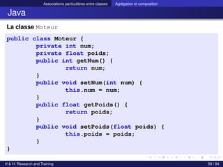 © Achref EL MOUELHI ©
Associations particulières entre classes Agrégation et composition
Java
La classe Moteur
public class Moteur {
private int num;
private float poids;
public int getNum() {
return num;
}
public void setNum(int num) {
this.num = num;
}
public float getPoids() {
return poids;
}
public void setPoids(float poids) {
this.poids = poids;
}
}
H & H: Research and Training 59 / 84
 