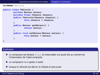 © Achref EL MOUELHI ©
Associations particulières entre classes Agrégation et composition
La classe Véhicule
public class Vehivule {
private Moteur moteur;
private final Chassis chassis;
public Vehivule(Chassis chassis) {
this.chassis = chassis;
}
public Moteur getMoteur() {
return moteur;
}
public void setMoteur(Moteur moteur) {
this.moteur = moteur;
}
}
Explication
un composant est déclaré final et instanciable une seule fois au moment de
l’instanciation de l’objet composite
un composant n’a ni getter ni setter
lorsque le véhiculé est détruit, le châssis le sera aussi
H & H: Research and Training 60 / 84
 