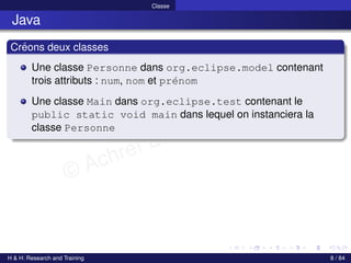 © Achref EL MOUELHI ©
Classe
Java
Créons deux classes
Une classe Personne dans org.eclipse.model contenant
trois attributs : num, nom et prénom
Une classe Main dans org.eclipse.test contenant le
public static void main dans lequel on instanciera la
classe Personne
H & H: Research and Training 8 / 84
 