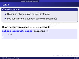 © Achref EL MOUELHI ©
Classe et méthode abstraites
Java
Classe abstraite
C’est une classe qu’on ne peut instancier
Les constructeurs peuvent donc être supprimés
Si on déclare la classe Personne abstraite
public abstract class Personne {
...
}
H & H: Research and Training 62 / 84
 
