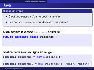 © Achref EL MOUELHI ©
Classe et méthode abstraites
Java
Classe abstraite
C’est une classe qu’on ne peut instancier
Les constructeurs peuvent donc être supprimés
Si on déclare la classe Personne abstraite
public abstract class Personne {
...
}
Tout ce code sera souligné en rouge
Personne personne = new Personne();
...
Personne personne2 = new Personne(2, "bob", "mike");
H & H: Research and Training 62 / 84
 