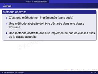 © Achref EL MOUELHI ©
Classe et méthode abstraites
Java
Méthode abstraite
C’est une méthode non implémentée (sans code)
Une méthode abstraite doit être déclarée dans une classe
abstraite
Une méthode abstraite doit être implémentée par les classes filles
de la classe abstraite
H & H: Research and Training 63 / 84
 