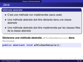 © Achref EL MOUELHI ©
Classe et méthode abstraites
Java
Méthode abstraite
C’est une méthode non implémentée (sans code)
Une méthode abstraite doit être déclarée dans une classe
abstraite
Une méthode abstraite doit être implémentée par les classes filles
de la classe abstraite
Déclarons une méthode abstraite afficherDetails() dans
Personne
public abstract void afficherDetails();
H & H: Research and Training 63 / 84
 