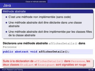 © Achref EL MOUELHI ©
Classe et méthode abstraites
Java
Méthode abstraite
C’est une méthode non implémentée (sans code)
Une méthode abstraite doit être déclarée dans une classe
abstraite
Une méthode abstraite doit être implémentée par les classes filles
de la classe abstraite
Déclarons une méthode abstraite afficherDetails() dans
Personne
public abstract void afficherDetails();
Suite à la déclaration de afficherDetails() dans Personne, les
deux classes Etudiant et Enseignant sont signalées en rouge
H & H: Research and Training 63 / 84
 