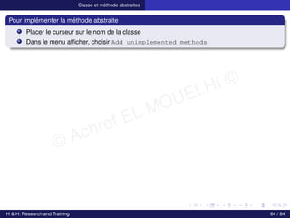 © Achref EL MOUELHI ©
Classe et méthode abstraites
Pour implémenter la méthode abstraite
Placer le curseur sur le nom de la classe
Dans le menu afficher, choisir Add unimplemented methods
H & H: Research and Training 64 / 84
 