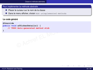 © Achref EL MOUELHI ©
Classe et méthode abstraites
Pour implémenter la méthode abstraite
Placer le curseur sur le nom de la classe
Dans le menu afficher, choisir Add unimplemented methods
Le code généré
@Override
public void afficherDetails() {
// TODO Auto-generated method stub
}
H & H: Research and Training 64 / 84
 