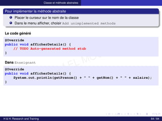 © Achref EL MOUELHI ©
Classe et méthode abstraites
Pour implémenter la méthode abstraite
Placer le curseur sur le nom de la classe
Dans le menu afficher, choisir Add unimplemented methods
Le code généré
@Override
public void afficherDetails() {
// TODO Auto-generated method stub
}
Dans Enseignant
@Override
public void afficherDetails() {
System.out.println(getPrenom() + " " + getNom() + " " + salaire);
}
H & H: Research and Training 64 / 84
 