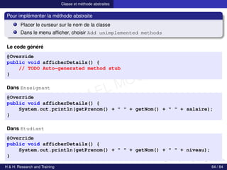 © Achref EL MOUELHI ©
Classe et méthode abstraites
Pour implémenter la méthode abstraite
Placer le curseur sur le nom de la classe
Dans le menu afficher, choisir Add unimplemented methods
Le code généré
@Override
public void afficherDetails() {
// TODO Auto-generated method stub
}
Dans Enseignant
@Override
public void afficherDetails() {
System.out.println(getPrenom() + " " + getNom() + " " + salaire);
}
Dans Etudiant
@Override
public void afficherDetails() {
System.out.println(getPrenom() + " " + getNom() + " " + niveau);
}
H & H: Research and Training 64 / 84
 