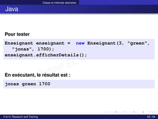 © Achref EL MOUELHI ©
Classe et méthode abstraites
Java
Pour tester
Enseignant enseignant = new Enseignant(3, "green",
"jonas", 1700);
enseignant.afficherDetails();
En exécutant, le résultat est :
jonas green 1700
H & H: Research and Training 65 / 84
 