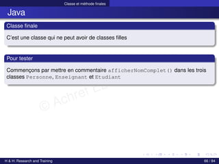 © Achref EL MOUELHI ©
Classe et méthode finales
Java
Classe finale
C’est une classe qui ne peut avoir de classes filles
Pour tester
Commençons par mettre en commentaire afficherNomComplet() dans les trois
classes Personne, Enseignant et Etudiant
H & H: Research and Training 66 / 84
 
