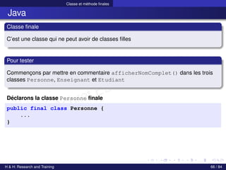 © Achref EL MOUELHI ©
Classe et méthode finales
Java
Classe finale
C’est une classe qui ne peut avoir de classes filles
Pour tester
Commençons par mettre en commentaire afficherNomComplet() dans les trois
classes Personne, Enseignant et Etudiant
Déclarons la classe Personne finale
public final class Personne {
...
}
H & H: Research and Training 66 / 84
 