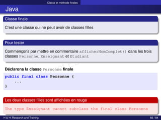 © Achref EL MOUELHI ©
Classe et méthode finales
Java
Classe finale
C’est une classe qui ne peut avoir de classes filles
Pour tester
Commençons par mettre en commentaire afficherNomComplet() dans les trois
classes Personne, Enseignant et Etudiant
Déclarons la classe Personne finale
public final class Personne {
...
}
Les deux classes filles sont affichées en rouge
The type Enseignant cannot subclass the final class Personne
H & H: Research and Training 66 / 84
 