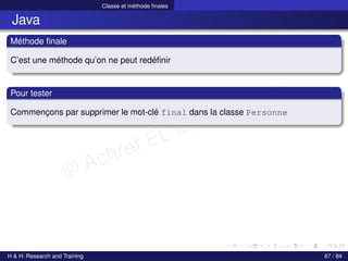 © Achref EL MOUELHI ©
Classe et méthode finales
Java
Méthode finale
C’est une méthode qu’on ne peut redéfinir
Pour tester
Commençons par supprimer le mot-clé final dans la classe Personne
H & H: Research and Training 67 / 84
 