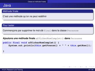 © Achref EL MOUELHI ©
Classe et méthode finales
Java
Méthode finale
C’est une méthode qu’on ne peut redéfinir
Pour tester
Commençons par supprimer le mot-clé final dans la classe Personne
Ajoutons une méthode finale afficherNomComplet() dans Personne
public final void afficherNomComplet() {
System.out.println(this.getPrenom() + " " + this.getNom());
}
H & H: Research and Training 67 / 84
 