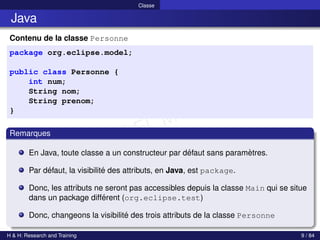 © Achref EL MOUELHI ©
Classe
Java
Contenu de la classe Personne
package org.eclipse.model;
public class Personne {
int num;
String nom;
String prenom;
}
Remarques
En Java, toute classe a un constructeur par défaut sans paramètres.
Par défaut, la visibilité des attributs, en Java, est package.
Donc, les attributs ne seront pas accessibles depuis la classe Main qui se situe
dans un package différent (org.eclipse.test)
Donc, changeons la visibilité des trois attributs de la classe Personne
H & H: Research and Training 9 / 84
 