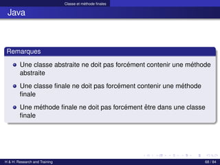 © Achref EL MOUELHI ©
Classe et méthode finales
Java
Remarques
Une classe abstraite ne doit pas forcément contenir une méthode
abstraite
Une classe finale ne doit pas forcément contenir une méthode
finale
Une méthode finale ne doit pas forcément être dans une classe
finale
H & H: Research and Training 68 / 84
 